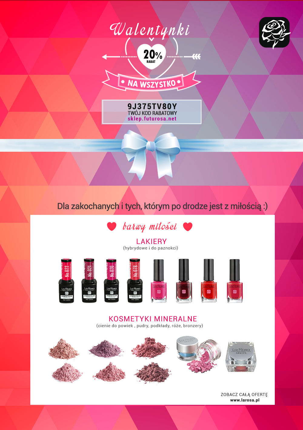 Wyjątkowa promocja walentynkowa na wszystkie produkty marki La Rosa. 20% rabatu na produkty takie jak cienie mineralne sypkie, pudry, podkłady, róże, bronzery, lakiery hybrydowe, pędzle do makijażu, woski do depilacji, żele do manicure, preparaty kosmetyczne, odżywki do paznokci i wiele wiecej.